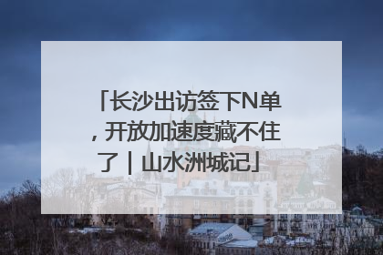 长沙出访签下N单，开放加速度藏不住了｜山水洲城记