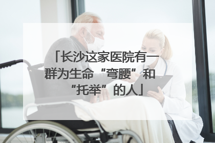 长沙这家医院有一群为生命“弯腰”和“托举”的人