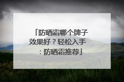 防晒霜哪个牌子效果好？轻松入手：防晒霜推荐