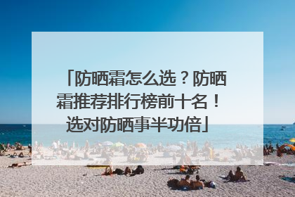 防晒霜怎么选？防晒霜推荐排行榜前十名！选对防晒事半功倍