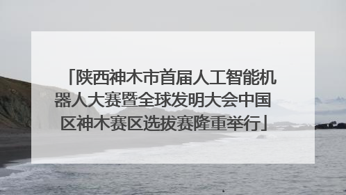 陕西神木市首届人工智能机器人大赛暨全球发明大会中国区神木赛区选拔赛隆重举行