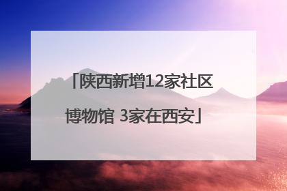 陕西新增12家社区博物馆 3家在西安