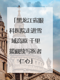 黑龙江省眼科医院走进雪域高原 千里援藏续写医者仁心