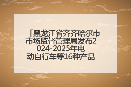 黑龙江省齐齐哈尔市市场监督管理局发布2024-2025年电动自行车等16种产品质量监督抽查情况