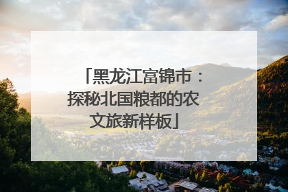 黑龙江富锦市：探秘北国粮都的农文旅新样板