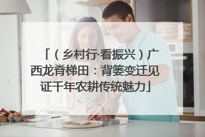（乡村行·看振兴）广西龙脊梯田：背篓变迁见证千年农耕传统魅力