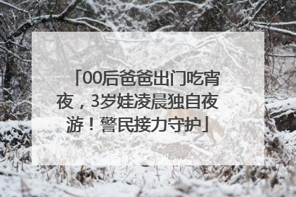 00后爸爸出门吃宵夜，3岁娃凌晨独自夜游！警民接力守护