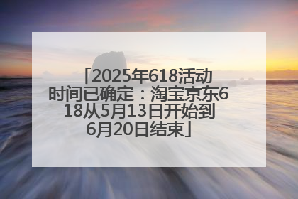 2025年618活动时间已确定：淘宝京东618从5月13日开始到6月20日结束