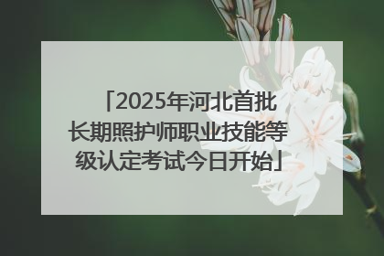 2025年河北首批长期照护师职业技能等级认定考试今日开始