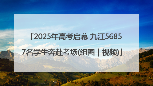 2025年高考启幕 九江56857名学生奔赴考场(组图｜视频)