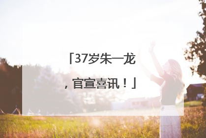 37岁朱一龙，官宣喜讯！