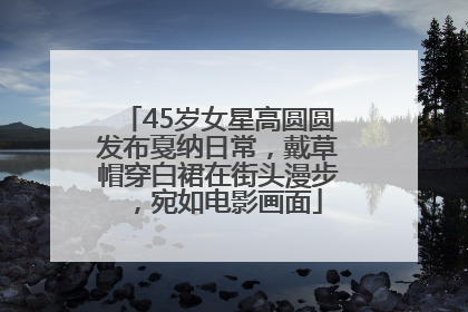 45岁女星高圆圆发布戛纳日常，戴草帽穿白裙在街头漫步，宛如电影画面
