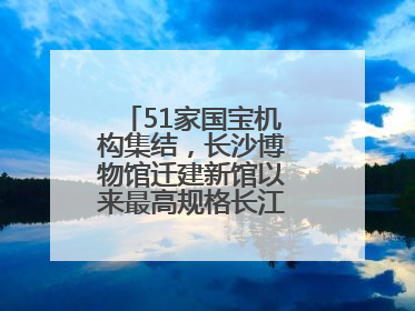 51家国宝机构集结，长沙博物馆迁建新馆以来最高规格长江文明大展启幕
